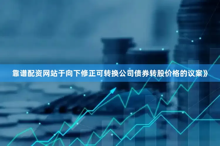 靠谱配资网站于向下修正可转换公司债券转股价格的议案》