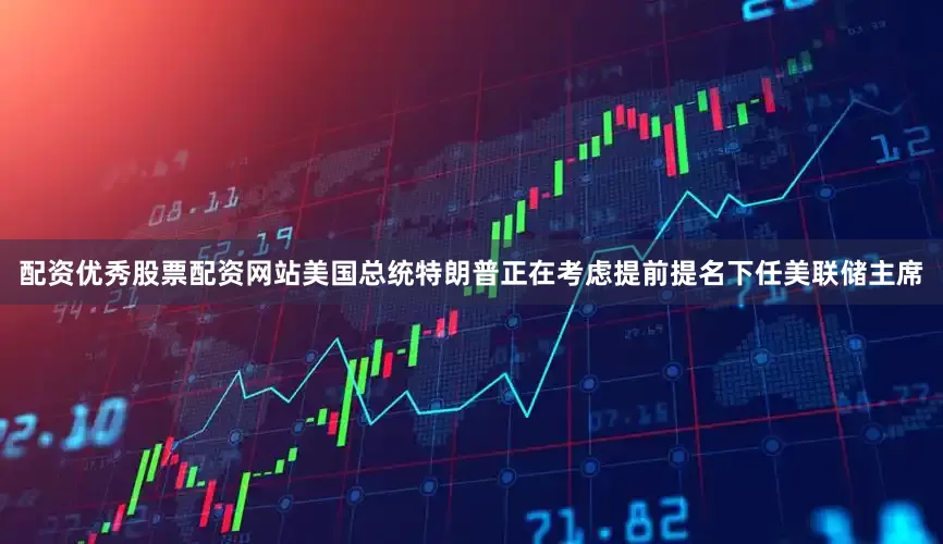 配资优秀股票配资网站美国总统特朗普正在考虑提前提名下任美联储主席