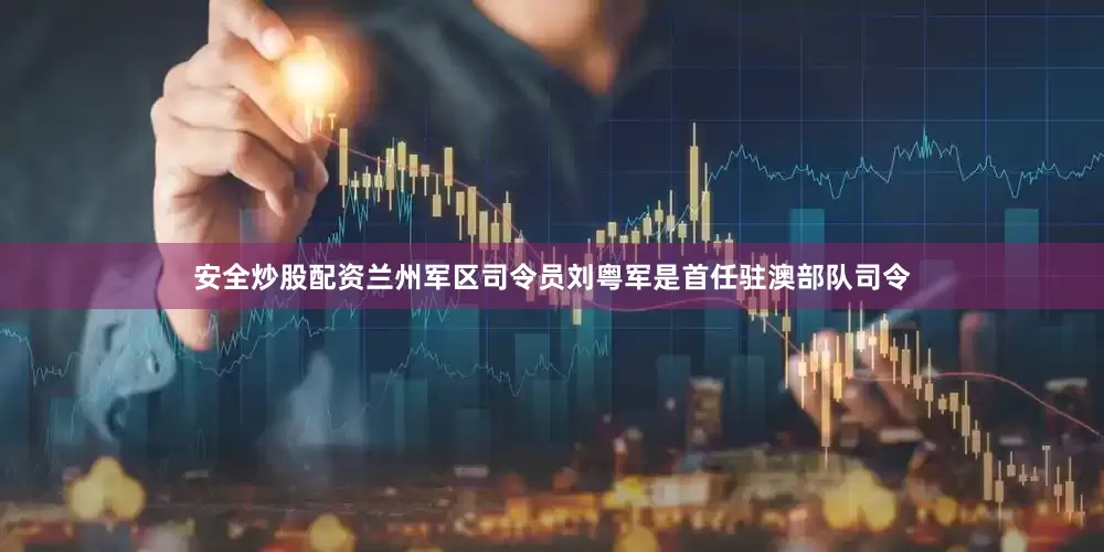 安全炒股配资兰州军区司令员刘粤军是首任驻澳部队司令