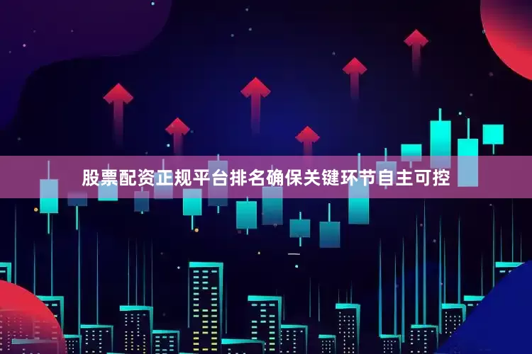 股票配资正规平台排名确保关键环节自主可控