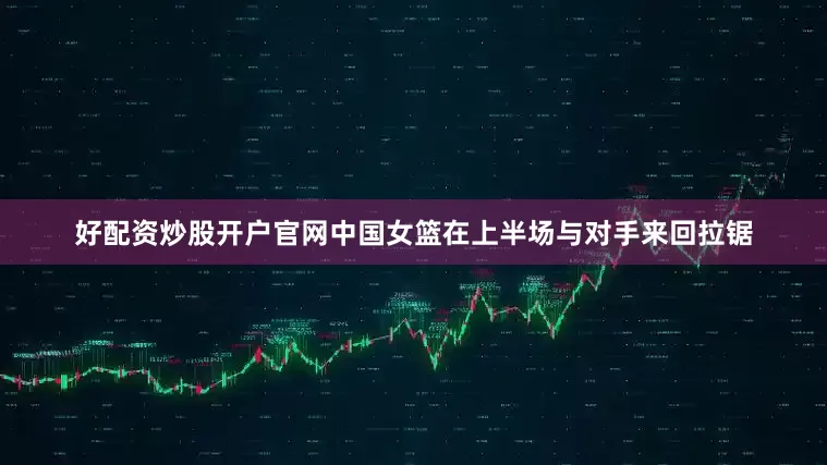 好配资炒股开户官网中国女篮在上半场与对手来回拉锯
