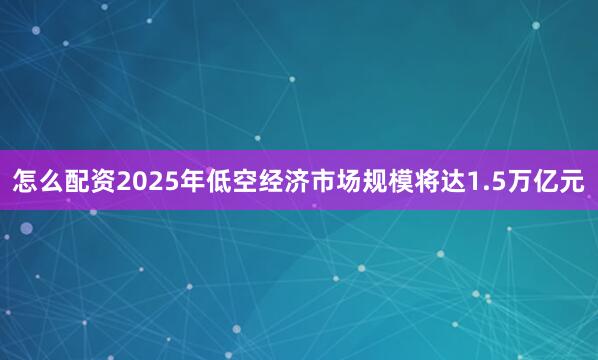 怎么配资2025年低空经济市场规模将达1.5万亿元