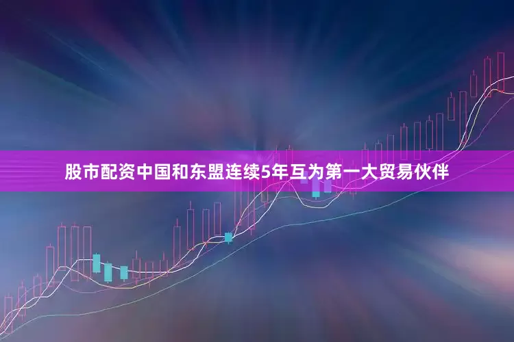 股市配资中国和东盟连续5年互为第一大贸易伙伴