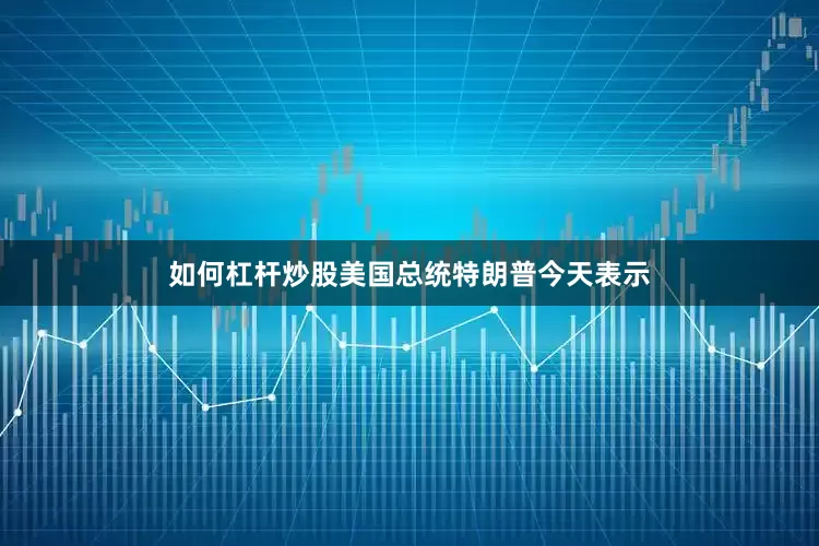 如何杠杆炒股美国总统特朗普今天表示