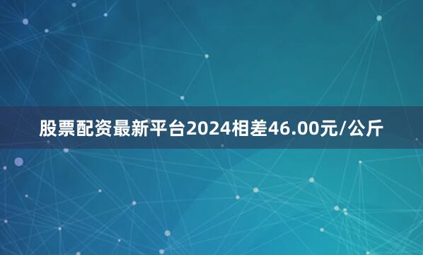 股票配资最新平台2024相差46.00元/公斤