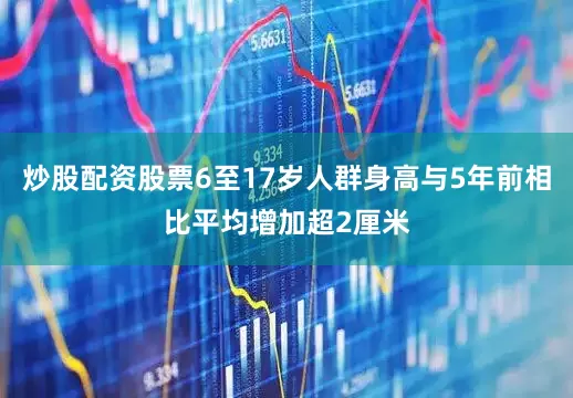 炒股配资股票6至17岁人群身高与5年前相比平均增加超2厘米
